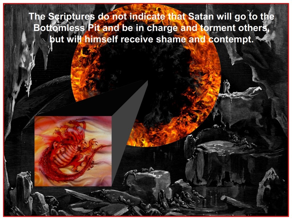 The Scripture does not indicate that Satan will go to the Bottomless Pit and torture anyone, rather, he will receive shame and contempt. 