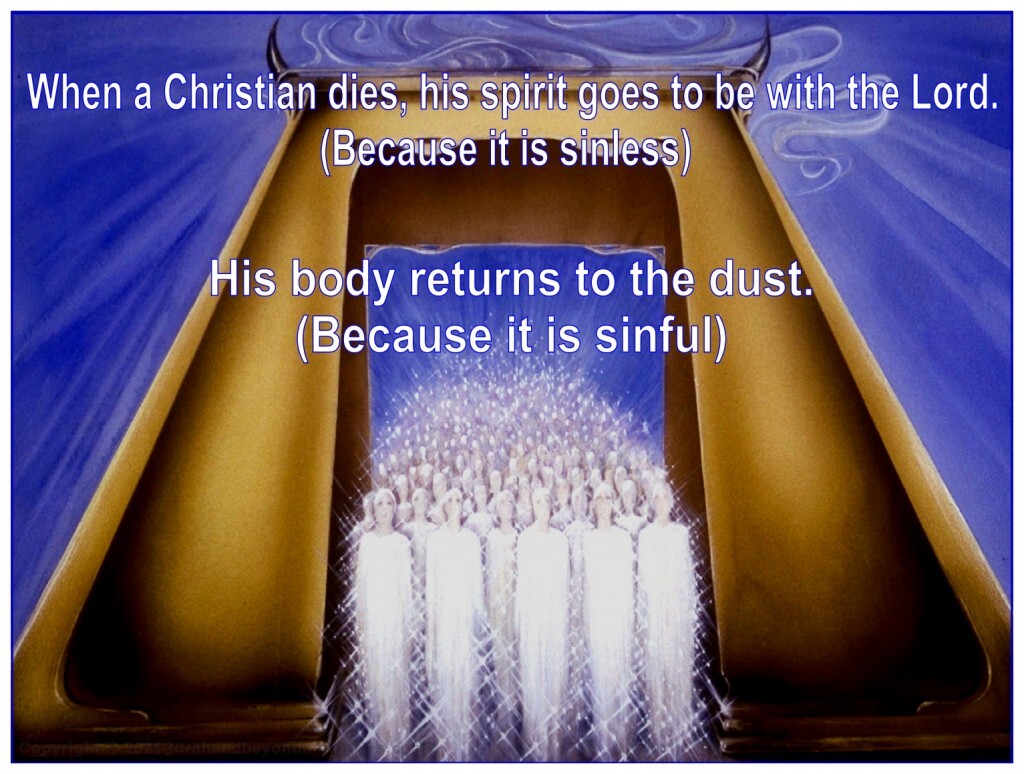 When a Christian dies, his spirit goes to be with the Lord because it is sinless, his body returns to dust because it is sinful.