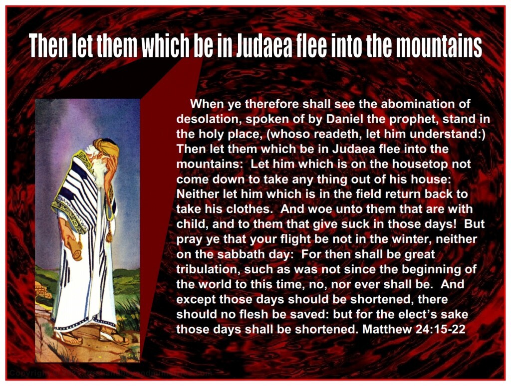Great Tribulation When ye therefore shall see the abomination of desolation, spoken of by Daniel the prophet, stand in the holy place, (whoso readeth, let him understand:) Then let them which be in Judaea flee into the mountains: